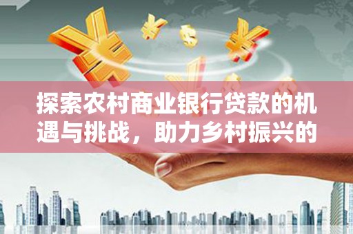 焦作探索农村商业银行贷款的机遇与挑战，助力乡村振兴的金融引擎