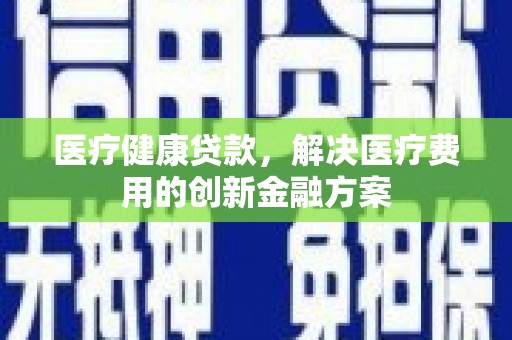 焦作医疗健康贷款，解决医疗费用的创新金融方案