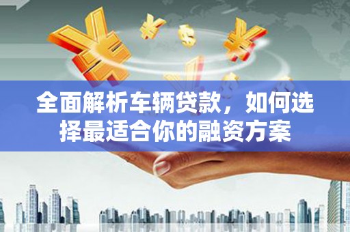 焦作全面解析车辆贷款，如何选择最适合你的融资方案